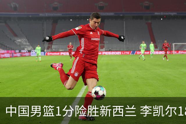中国男篮1分险胜新西兰 李凯尔18分+致胜抢断
